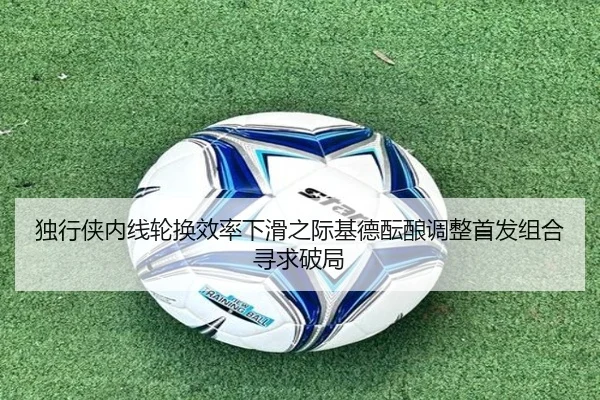 独行侠内线轮换效率下滑之际基德酝酿调整首发组合寻求破局